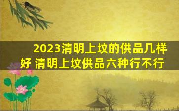 2023清明上坟的供品几样好 清明上坟供品六种行不行